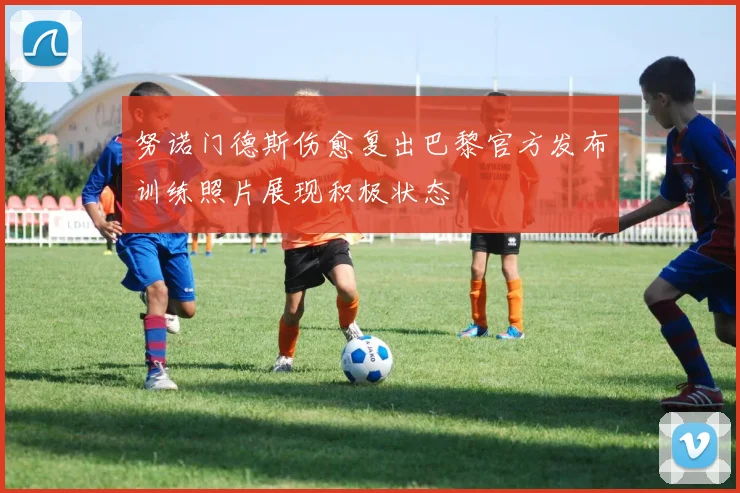 努诺门德斯伤愈复出巴黎官方发布训练照片展现积极状态