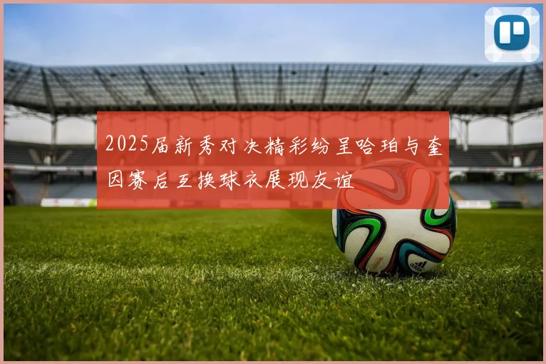 2025届新秀对决精彩纷呈哈珀与奎因赛后互换球衣展现友谊