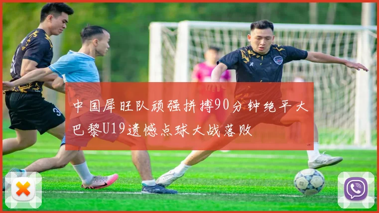 中国犀旺队顽强拼搏90分钟绝平大巴黎U19遗憾点球大战落败