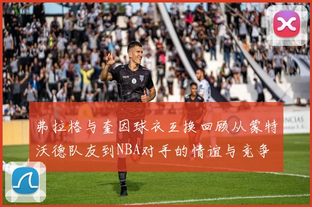 弗拉格与奎因球衣互换回顾从蒙特沃德队友到NBA对手的情谊与竞争