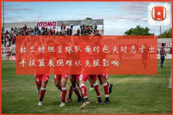 杜兰特坦言球队面对包夹时急于出手投篮表现难以克服影响