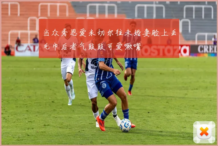 当众秀恩爱米切尔往未婚妻脸上丢毛巾后者气鼓鼓可爱噘嘴