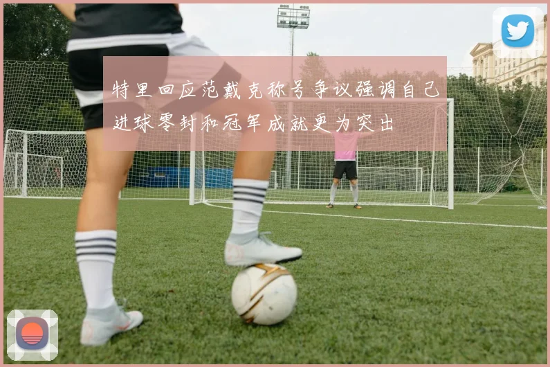 特里回应范戴克称号争议强调自己进球零封和冠军成就更为突出