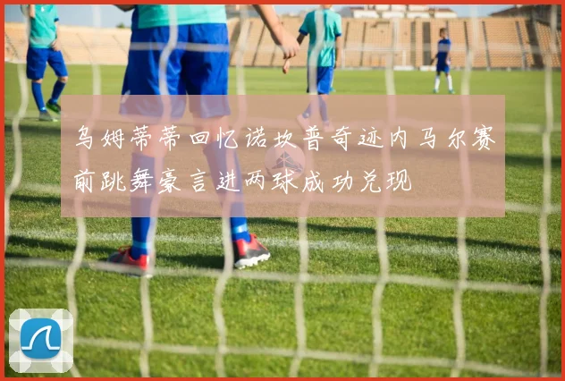 乌姆蒂蒂回忆诺坎普奇迹内马尔赛前跳舞豪言进两球成功兑现