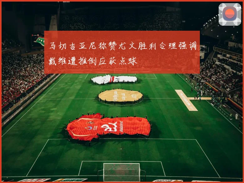 马切吉亚尼称赞尤文胜利合理强调戴维遭推倒应获点球
