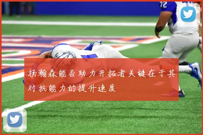 杨瀚森能否助力开拓者关键在于其对抗能力的提升速度
