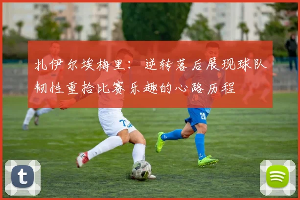 扎伊尔埃梅里：逆转落后展现球队韧性重拾比赛乐趣的心路历程
