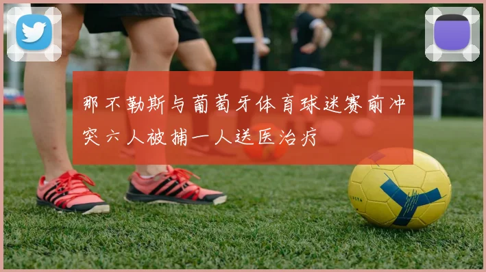 那不勒斯与葡萄牙体育球迷赛前冲突六人被捕一人送医治疗