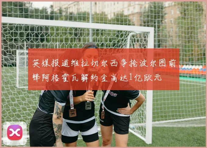 英媒报道维拉切尔西争抢波尔图前锋阿格霍瓦解约金高达1亿欧元