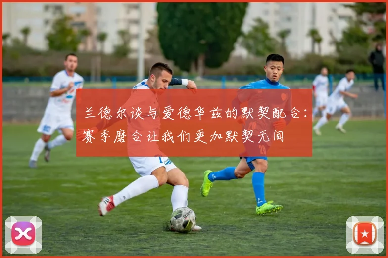 兰德尔谈与爱德华兹的默契配合：赛季磨合让我们更加默契无间
