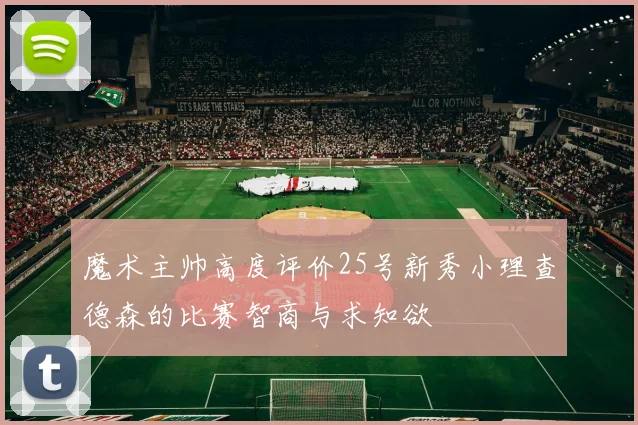 魔术主帅高度评价25号新秀小理查德森的比赛智商与求知欲