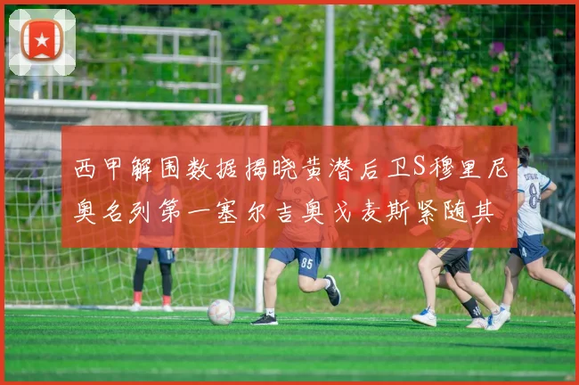 西甲解围数据揭晓黄潜后卫S穆里尼奥名列第一塞尔吉奥戈麦斯紧随其后