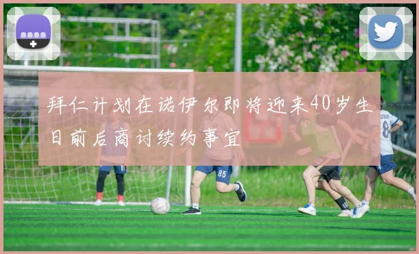 拜仁计划在诺伊尔即将迎来40岁生日前后商讨续约事宜