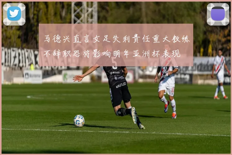 马德兴直言女足失利责任重大教练不辞职恐将影响明年亚洲杯表现