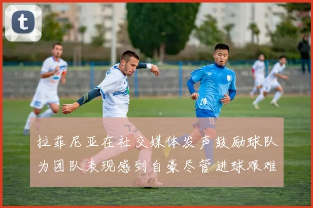拉菲尼亚在社交媒体发声鼓励球队为团队表现感到自豪尽管进球艰难