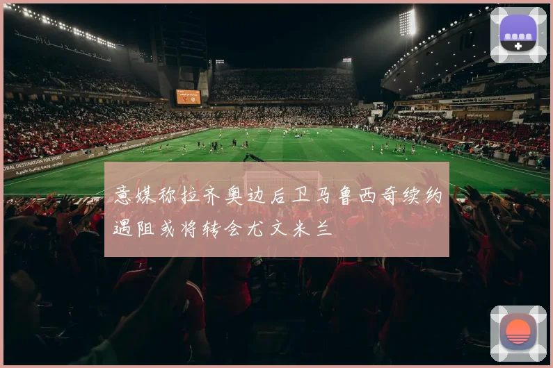 意媒称拉齐奥边后卫马鲁西奇续约遇阻或将转会尤文米兰