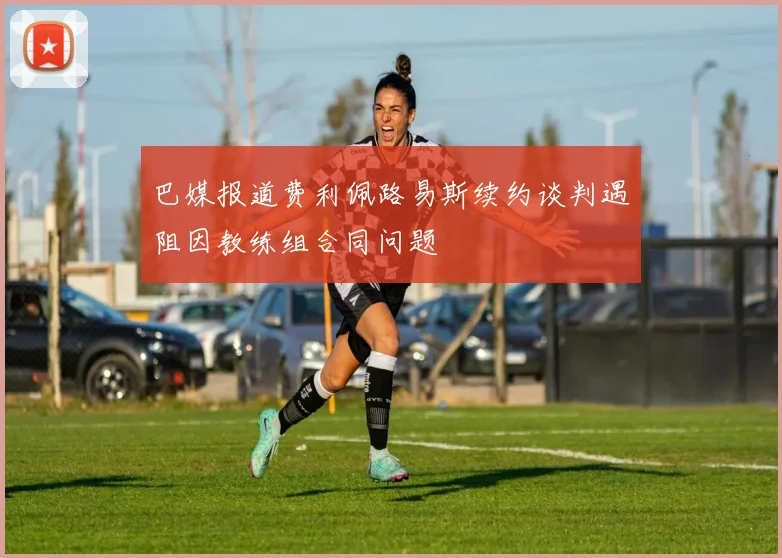 巴媒报道费利佩路易斯续约谈判遇阻因教练组合同问题