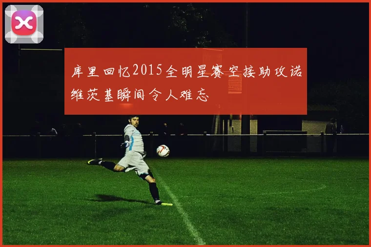 库里回忆2015全明星赛空接助攻诺维茨基瞬间令人难忘