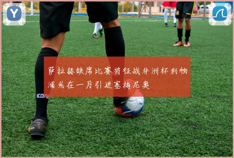 萨拉赫缺席比赛将征战非洲杯利物浦或在一月引进塞梅尼奥