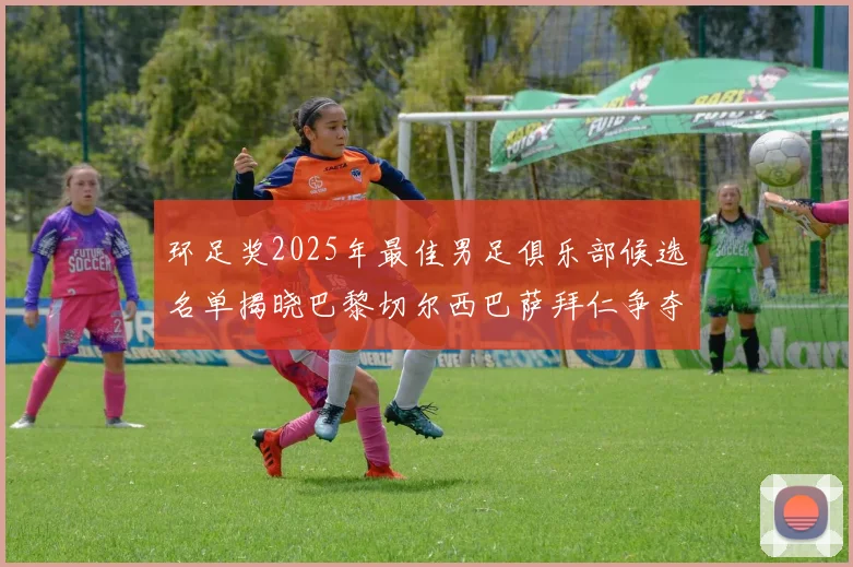 环足奖2025年最佳男足俱乐部候选名单揭晓巴黎切尔西巴萨拜仁争夺荣誉