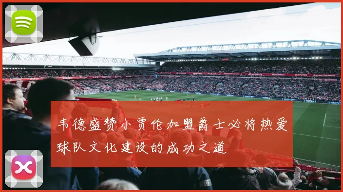 韦德盛赞小贾伦加盟爵士必将热爱球队文化建设的成功之道