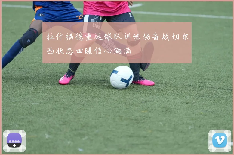 拉什福德重返球队训练场备战切尔西状态回暖信心满满