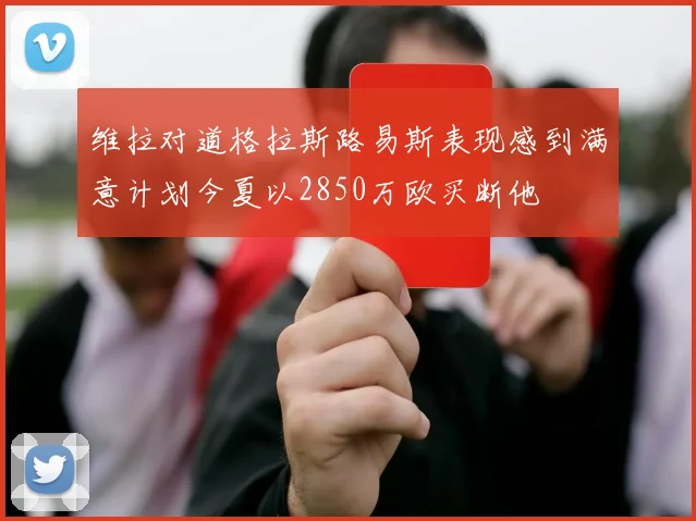 维拉对道格拉斯路易斯表现感到满意计划今夏以2850万欧买断他